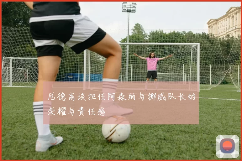 厄德高谈担任阿森纳与挪威队长的荣耀与责任感