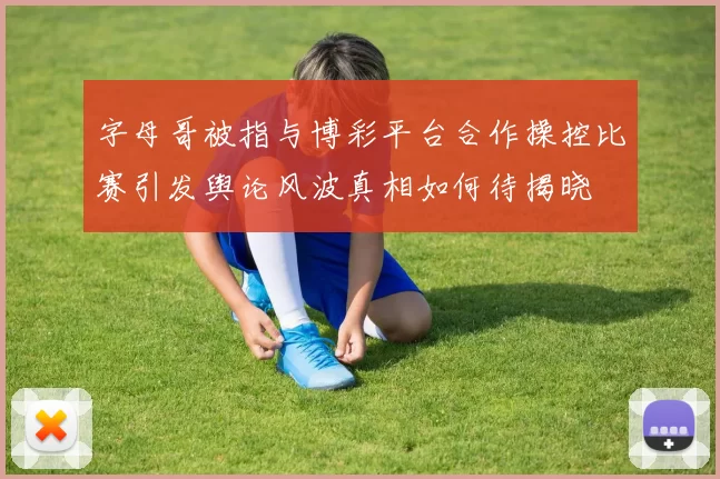 字母哥被指与博彩平台合作操控比赛引发舆论风波真相如何待揭晓