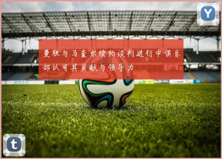 曼联与马奎尔续约谈判进行中俱乐部认可其贡献与领导力