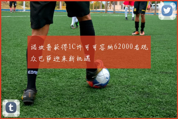 诺坎普获得1C许可可容纳62000名观众巴萨迎来新机遇