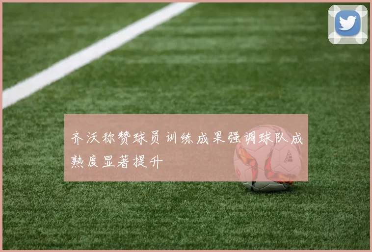 齐沃称赞球员训练成果强调球队成熟度显著提升