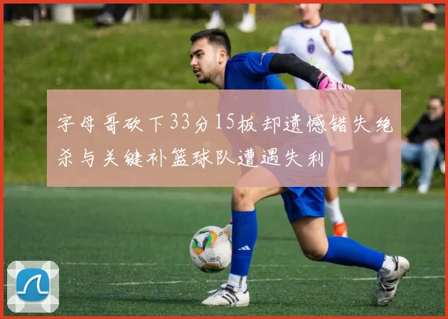 字母哥砍下33分15板却遗憾错失绝杀与关键补篮球队遭遇失利