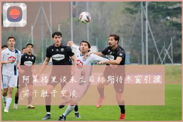 阿莱格里谈米兰目标期待冬窗引援实干胜于空谈