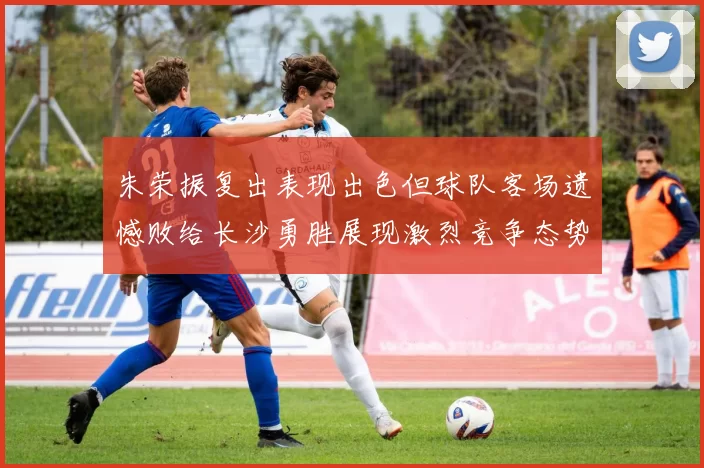 朱荣振复出表现出色但球队客场遗憾败给长沙勇胜展现激烈竞争态势