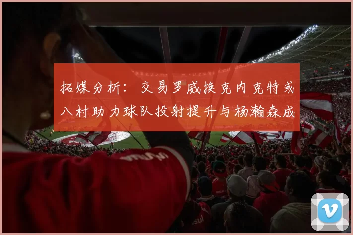 拓媒分析：交易罗威换克内克特或八村助力球队投射提升与杨瀚森成长