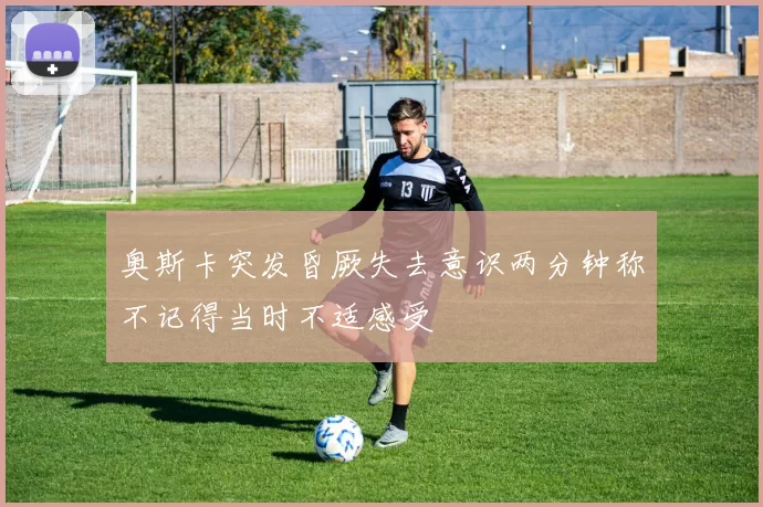 奥斯卡突发昏厥失去意识两分钟称不记得当时不适感受