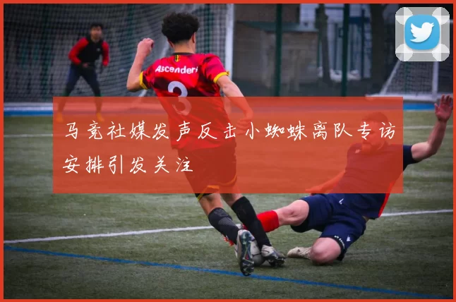 马竞社媒发声反击小蜘蛛离队专访安排引发关注