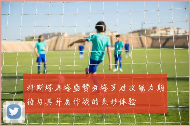 科斯塔库塔盛赞劳塔罗进攻能力期待与其并肩作战的美妙体验
