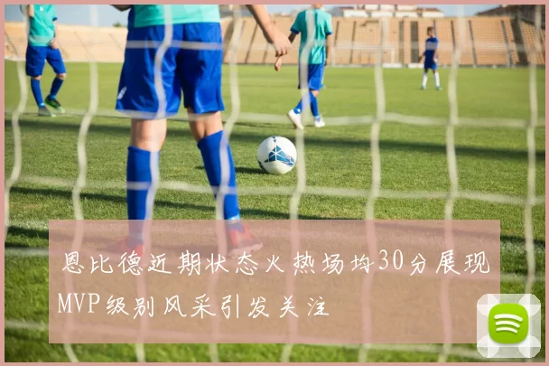 恩比德近期状态火热场均30分展现MVP级别风采引发关注