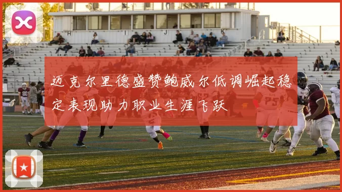 迈克尔里德盛赞鲍威尔低调崛起稳定表现助力职业生涯飞跃