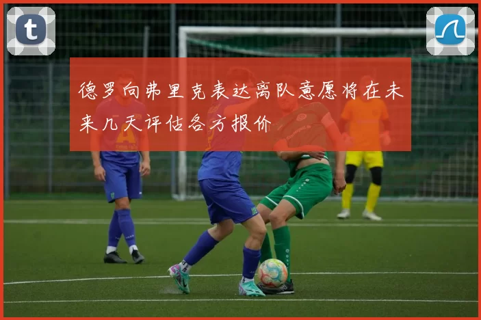 德罗向弗里克表达离队意愿将在未来几天评估各方报价