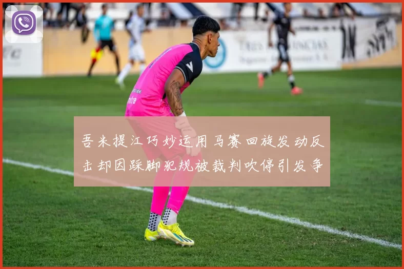 吾米提江巧妙运用马赛回旋发动反击却因踩脚犯规被裁判吹停引发争议