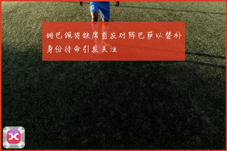 姆巴佩将缺席首发对阵巴萨以替补身份待命引发关注