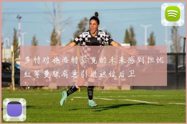 多特对施洛特贝克的未来感到担忧红军曼联有意引进这位后卫