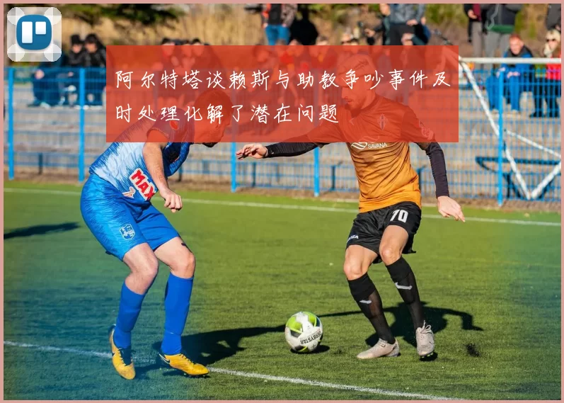 阿尔特塔谈赖斯与助教争吵事件及时处理化解了潜在问题