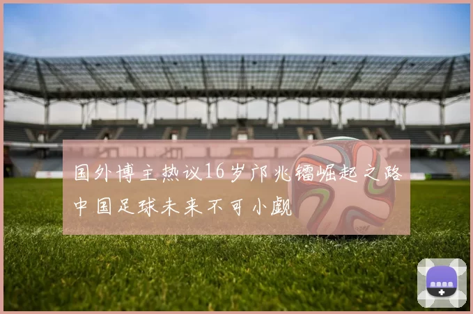 国外博主热议16岁邝兆镭崛起之路中国足球未来不可小觑