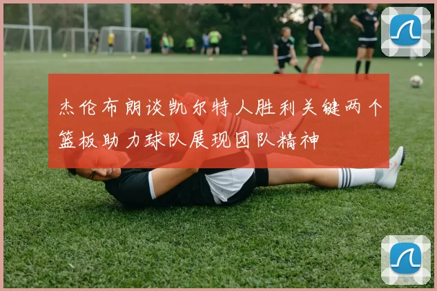杰伦布朗谈凯尔特人胜利关键两个篮板助力球队展现团队精神