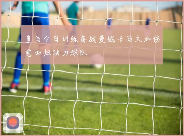 皇马今日训练备战曼城卡马文加伤愈回归助力球队