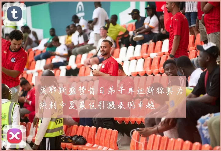 莫耶斯盛赞昔日弟子库杜斯称其为热刺今夏最佳引援表现卓越