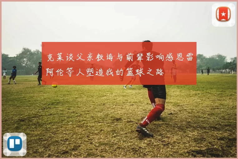 克莱谈父亲教诲与前辈影响感恩雷阿伦等人塑造我的篮球之路