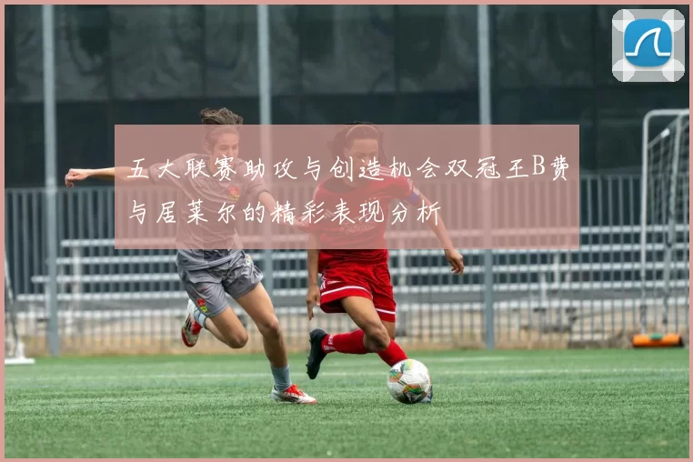 五大联赛助攻与创造机会双冠王B费与居莱尔的精彩表现分析